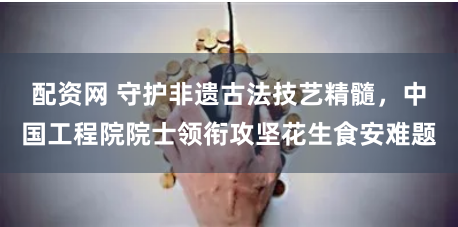 配资网 守护非遗古法技艺精髓，中国工程院院士领衔攻坚花生食安难题